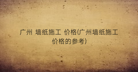广州 墙纸施工 价格(广州墙纸施工价格的参考)